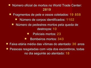    Número oficial de mortos no World Trade Center:
                             2819
       Fragmentos de pele e ossos coletados: 19 858
               Número de corpos identificados: 1102
           Número de pedestres mortos pela queda de
                         destroços: 10
                           Policiais mortos: 23
                          Bombeiros mortos: 343
   Faixa etária média das vítimas do atentado: 36 anos
   Pessoas resgatadas com vida dos escombros, todas
             no dia seguinte ao atentado: 18
 