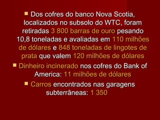   Dos cofres do banco Nova Scotia,
    localizados no subsolo do WTC, foram
   retiradas 3 800 barras de ouro pesando
 10,8 toneladas e avaliadas em 110 milhões
  de dólares e 848 toneladas de lingotes de
   prata que valem 120 milhões de dólares
 Dinheiro incinerado nos cofres do Bank of
        America: 11 milhões de dólares
     Carros encontrados nas garagens
            subterrâneas: 1 350
 