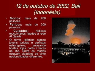 12 de outubro de 2002, Bali
              (Indonésia)
•  Mortos: mais de 200
  pessoas.
• Feridos: mais de 300
  pessoas.
•    Culpados:          radicais
  muçulmanos ligados à rede
  Al Qaeda.
• O terror islâmico atacou
  jovens turistas e surfistas
  estrangeiros,      arrasando
  boates, lojas, cafés e bares
  na ilha. Entre os mortos
  estavam cidadãos de vinte
  nacionalidades diferentes.
 