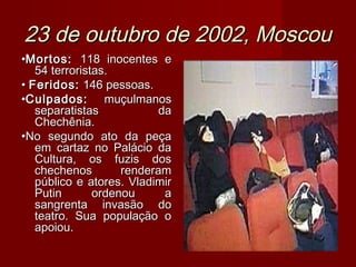 23 de outubro de 2002, Moscou
•Mortos: 118 inocentes e
   54 terroristas.
• Feridos: 146 pessoas.
•Culpados: muçulmanos
   separatistas            da
   Chechênia.
•No segundo ato da peça
   em cartaz no Palácio da
   Cultura, os fuzis dos
   chechenos        renderam
   público e atores. Vladimir
   Putin       ordenou      a
   sangrenta invasão do
   teatro. Sua população o
   apoiou.
 