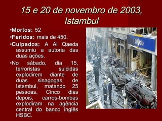 15 e 20 de novembro de 2003,
               Istambul
•Mortos: 52
•Feridos: mais de 450.
•Culpados: A Al Qaeda
  assumiu a autoria das
  duas ações.
•No    sábado,     dia    15,
  terroristas        suicidas
  explodirem diante de
  duas      sinagogas      de
  Istambul, matando 25
  pessoas.      Cinco    dias
  depois,     carros-bombas
  explodiram na agência
  central do banco inglês
  HSBC.
 