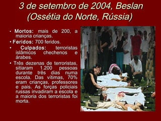 3 de setembro de 2004, Beslan
      (Ossétia do Norte, Rússia)
•  Mortos: mais de 200, a
   maioria crianças.
• Feridos: 700 feridos.
•     Culpados:      terroristas
   islâmicos    chechenos      e
   árabes.
• Três dezenas de terroristas,
   sitiaram 1.200 pessoas
   durante três dias numa
   escola. Das vítimas, 70%
   eram crianças, professores
   e pais. As forças policiais
   russas invadiram a escola e
   a maioria dos terroristas foi
   morta.
 