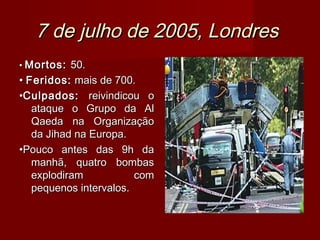 7 de julho de 2005, Londres
• Mortos: 50.
• Feridos: mais de 700.
•Culpados: reivindicou o
   ataque o Grupo da Al
   Qaeda na Organização
   da Jihad na Europa.
•Pouco antes das 9h da
   manhã, quatro bombas
   explodiram           com
   pequenos intervalos.
 