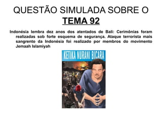 QUESTÃO SIMULADA SOBRE O
         TEMA 92
Indonésia lembra dez anos dos atentados de Bali: Cerimônias foram
   realizadas sob forte esquema de segurança. Ataque terrorista mais
   sangrento da Indonésia foi realizado por membros do movimento
   Jemaah Islamiyah
 