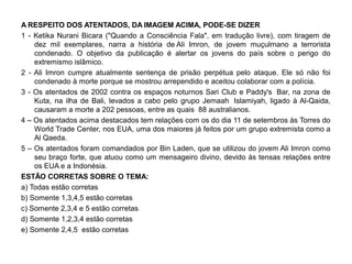 A RESPEITO DOS ATENTADOS, DA IMAGEM ACIMA, PODE-SE DIZER
1 - Ketika Nurani Bicara ("Quando a Consciência Fala", em tradução livre), com tiragem de
    dez mil exemplares, narra a história de Ali Imron, de jovem muçulmano a terrorista
    condenado. O objetivo da publicação é alertar os jovens do país sobre o perigo do
    extremismo islâmico.
2 - Ali Imron cumpre atualmente sentença de prisão perpétua pelo ataque. Ele só não foi
    condenado à morte porque se mostrou arrependido e aceitou colaborar com a polícia.
3 - Os atentados de 2002 contra os espaços noturnos Sari Club e Paddy's Bar, na zona de
    Kuta, na ilha de Bali, levados a cabo pelo grupo Jemaah Islamiyah, ligado à Al-Qaida,
    causaram a morte a 202 pessoas, entre as quais 88 australianos.
4 – Os atentados acima destacados tem relações com os do dia 11 de setembros às Torres do
    World Trade Center, nos EUA, uma dos maiores já feitos por um grupo extremista como a
    Al Qaeda.
5 – Os atentados foram comandados por Bin Laden, que se utilizou do jovem Ali Imron como
    seu braço forte, que atuou como um mensageiro divino, devido às tensas relações entre
    os EUA e a Indonésia.
ESTÃO CORRETAS SOBRE O TEMA:
a) Todas estão corretas
b) Somente 1,3,4,5 estão corretas
c) Somente 2,3,4 e 5 estão corretas
d) Somente 1,2,3,4 estão corretas
e) Somente 2,4,5 estão corretas
 