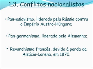 1.3. Conflitos nacionalistas

• Pan–eslavismo, liderado pela Rússia contra
        o Império Austro-Húngaro;

• Pan–germanismo, liderado pela Alemanha;


•   Revanchismo francês, devido à perda da
          Alsácia-Lorena, em 1870.
 