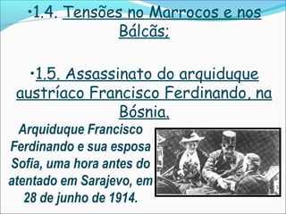 •1.4. Tensões no Marrocos e nos
               Bálcãs;

   •1.5. Assassinato do arquiduque
 austríaco Francisco Ferdinando, na
                Bósnia.
  Arquiduque Francisco
Ferdinando e sua esposa
Sofia, uma hora antes do
atentado em Sarajevo, em
   28 de junho de 1914.
 
