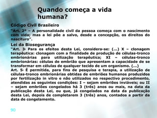 Quando começa a vida
             humana?
Código Civil Brasileiro
“Art. 2º – A personalidade civil da pessoa começa com o nascimento
com vida; mas a lei põe a salvo, desde a concepção, os direitos do
nascituro”.
Lei da Biosegurança
“Art. 3o Para os efeitos desta Lei, considera-se: (...) X – clonagem
terapêutica: clonagem com a finalidade de produção de células-tronco
embrionárias para utilização terapêutica; XI – células-tronco
embrionárias: células de embrião que apresentam a capacidade de se
transformar em células de qualquer tecido de um organismo. (...)
Art. 5o É permitida, para fins de pesquisa e terapia, a utilização de
células-tronco embrionárias obtidas de embriões humanos produzidos
por fertilização in vitro e não utilizados no respectivo procedimento,
atendidas as seguintes condições: I – sejam embriões inviáveis; ou II
– sejam embriões congelados há 3 (três) anos ou mais, na data da
publicação desta Lei, ou que, já congelados na data da publicação
desta Lei, depois de completarem 3 (três) anos, contados a partir da
data de congelamento.


90
 