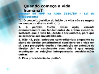 Quando começa a vida
        humana?
     Parecer do MPF      na   ADIn   3510/DF     –   Lei   da
     Biosegurança
     “1. O conceito jurídico do início da vida não se esgota
     no campo do direito civil. (...)
     2.    A   petição    inicial    dessa   ação,   calcada
     exclusivamente em fundamentos de ordem científica,
     sustenta que a vida há, desde a fecundação, para que
     se preserve sua inviolabilidade.
     5. Não há, pois, enfoques contraditórios: enquanto no
     plano do direito constitucional considera-se a vida em
     si, para protegê-la desde a fecundação no enfoque do
     direito civil o nascimento com vida é que enseja
     aconteçam as relações interpessoais: considerações
     outras.
     6. Pela procedência do pleito”.


                                                           91
91
 