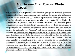 Aborto nos Eua: Roe vs. Wade
            (1973)
Por 7 votos a 2, a Suprema Corte decidiu que: (1) os Estados possuem
interesses legítimos em assegurar que a prática do aborto não coloquem
em risco a vida da mulher; (2) o direito à privacidade abrange o direito de
a mulher decidir se interrompe ou não a gravidez; (3) o direito de
interromper a gravidez não é absoluta, podendo ser limitado pelos
interesses legítimos do Estado em manter padrões médicos apropriados e
em proteger a vida humana em potencial; (4) o embrião não está incluído
dentro da definição de “pessoa”, tal como usada na décima quarta
emenda; (5) antes do fim do primeiro trimestre da gravidez, o Estado não
pode interferir na decisão de abortar ou não; (6) ao fim do primeiro
trimestre até o período de tempo em que o feto se tornar viável, o Estado
pode regular o procedimento do aborto somente se tal regulação se
relacionar à preservação da vida ou da saúde da mãe; (7) a partir do
momento em que o feto se tornar viável, o Estado pode proibir o aborto
completamente, a não ser naqueles casos em que seja necessário
preservar a vida ou a saúde da mãe.                                     97
97
 