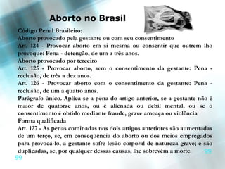 Aborto no Brasil
Código Penal Brasileiro:
Aborto provocado pela gestante ou com seu consentimento
Art. 124 - Provocar aborto em si mesma ou consentir que outrem lho
provoque: Pena - detenção, de um a três anos.
Aborto provocado por terceiro
Art. 125 - Provocar aborto, sem o consentimento da gestante: Pena -
reclusão, de três a dez anos.
Art. 126 - Provocar aborto com o consentimento da gestante: Pena -
reclusão, de um a quatro anos.
Parágrafo único. Aplica-se a pena do artigo anterior, se a gestante não é
maior de quatorze anos, ou é alienada ou debil mental, ou se o
consentimento é obtido mediante fraude, grave ameaça ou violência
Forma qualificada
Art. 127 - As penas cominadas nos dois artigos anteriores são aumentadas
de um terço, se, em conseqüência do aborto ou dos meios empregados
para provocá-lo, a gestante sofre lesão corporal de natureza grave; e são
duplicadas, se, por qualquer dessas causas, lhe sobrevém a morte.     99
99
 