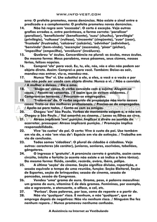 WWW.INFO-VEST.COM
A Assistência na Internet ao Vestibulando
erro: O prefeito prometeu, novas denúncias. Não existe o sinal entre o
predicado e o complemento: O prefeito prometeu novas denúncias.
14. Não há regra sem "excessão". O certo é exceção. Veja outras
grafias erradas e, entre parênteses, a forma correta: "paralizar"
(paralisar), "beneficiente" (beneficente), "xuxu" (chuchu), "previlégio"
(privilégio), "vultuoso" (vultoso), "cincoenta" (cinqüenta), "zuar" (zoar),
"frustado" (frustrado), "calcáreo" (calcário), "advinhar" (adivinhar),
"benvindo" (bem-vindo), "ascenção" (ascensão), "pixar" (pichar),
"impecilho" (empecilho), "envólucro" (invólucro).
15. Quebrou "o" óculos. Concordância no plural: os óculos, meus óculos.
Da mesma forma: Meus parabéns, meus pêsames, seus ciúmes, nossas
férias, felizes núpcias.
16. Comprei "ele" para você. Eu, tu, ele, nós, vós e eles não podem ser
objeto direto. Assim: Comprei-o para você. Também: Deixe-os sair,
mandou-nos entrar, viu-a, mandou-me.
17. Nunca "lhe" vi. Lhe substitui a ele, a eles, a você e a vocês e por
isso não pode ser usado com objeto direto: Nunca o vi. / Não o convidei.
/ A mulher o deixou. / Ela o ama.
18. "Aluga-se" casas. O verbo concorda com o sujeito: Alugam-se
casas. / Fazem-se consertos. / É assim que se evitam acidentes. /
Compram-se terrenos. / Procuram-se empregados.
19. "Tratam-se" de. O verbo seguido de preposição não varia nesses
casos: Trata-se dos melhores profissionais. / Precisa-se de empregados.
/ Apela-se para todos. / Conta-se com os amigos.
20. Chegou "em" São Paulo. Verbos de movimento exigem a, e não em:
Chegou a São Paulo. / Vai amanhã ao cinema. / Levou os filhos ao circo.
21. Atraso implicará "em" punição. Implicar é direto no sentido de
acarretar, pressupor: Atraso implicará punição. / Promoção implica
responsabilidade.
22. Vive "às custas" do pai. O certo: Vive à custa do pai. Use também
em via de, e não "em vias de": Espécie em via de extinção. / Trabalho em
via de conclusão.
23. Todos somos "cidadões". O plural de cidadão é cidadãos. Veja
outros: caracteres (de caráter), juniores, seniores, escrivães, tabeliães,
gângsteres.
24. O ingresso é "gratuíto". A pronúncia correta é gratúito, assim como
circúito, intúito e fortúito (o acento não existe e só indica a letra tônica).
Da mesma forma: flúido, condôr, recórde, aváro, ibéro, pólipo.
25. A última "seção" de cinema. Seção significa divisão, repartição, e
sessão equivale a tempo de uma reunião, função: Seção Eleitoral, Seção
de Esportes, seção de brinquedos; sessão de cinema, sessão de
pancadas, sessão do Congresso.
26. Vendeu "uma" grama de ouro. Grama, peso, é palavra masculina:
um grama de ouro, vitamina C de dois gramas. Femininas, por exemplo,
são a agravante, a atenuante, a alface, a cal, etc.
27. "Porisso". Duas palavras, por isso, como de repente e a partir de.
28. Não viu "qualquer" risco. É nenhum, e não "qualquer", que se
emprega depois de negativas: Não viu nenhum risco. / Ninguém lhe fez
nenhum reparo. / Nunca promoveu nenhuma confusão.
 