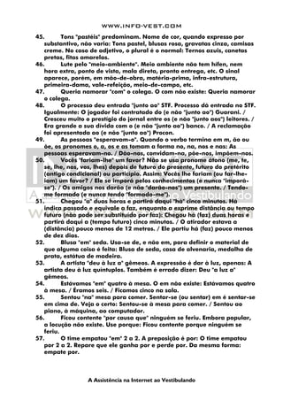 WWW.INFO-VEST.COM
A Assistência na Internet ao Vestibulando
45. Tons "pastéis" predominam. Nome de cor, quando expresso por
substantivo, não varia: Tons pastel, blusas rosa, gravatas cinza, camisas
creme. No caso de adjetivo, o plural é o normal: Ternos azuis, canetas
pretas, fitas amarelas.
46. Lute pelo "meio-ambiente". Meio ambiente não tem hífen, nem
hora extra, ponto de vista, mala direta, pronta entrega, etc. O sinal
aparece, porém, em mão-de-obra, matéria-prima, infra-estrutura,
primeira-dama, vale-refeição, meio-de-campo, etc.
47. Queria namorar "com" o colega. O com não existe: Queria namorar
o colega.
48. O processo deu entrada "junto ao" STF. Processo dá entrada no STF.
Igualmente: O jogador foi contratado do (e não "junto ao") Guarani. /
Cresceu muito o prestígio do jornal entre os (e não "junto aos") leitores. /
Era grande a sua dívida com o (e não "junto ao") banco. / A reclamação
foi apresentada ao (e não "junto ao") Procon.
49. As pessoas "esperavam-o". Quando o verbo termina em m, ão ou
õe, os pronomes o, a, os e as tomam a forma no, na, nos e nas: As
pessoas esperavam-no. / Dão-nos, convidam-na, põe-nos, impõem-nos.
50. Vocês "fariam-lhe" um favor? Não se usa pronome átono (me, te,
se, lhe, nos, vos, lhes) depois de futuro do presente, futuro do pretérito
(antigo condicional) ou particípio. Assim: Vocês lhe fariam (ou far-lhe-
iam) um favor? / Ele se imporá pelos conhecimentos (e nunca "imporá-
se"). / Os amigos nos darão (e não "darão-nos") um presente. / Tendo-
me formado (e nunca tendo "formado-me").
51. Chegou "a" duas horas e partirá daqui "há" cinco minutos. Há
indica passado e equivale a faz, enquanto a exprime distância ou tempo
futuro (não pode ser substituído por faz): Chegou há (faz) duas horas e
partirá daqui a (tempo futuro) cinco minutos. / O atirador estava a
(distância) pouco menos de 12 metros. / Ele partiu há (faz) pouco menos
de dez dias.
52. Blusa "em" seda. Usa-se de, e não em, para definir o material de
que alguma coisa é feita: Blusa de seda, casa de alvenaria, medalha de
prata, estátua de madeira.
53. A artista "deu à luz a" gêmeos. A expressão é dar à luz, apenas: A
artista deu à luz quíntuplos. Também é errado dizer: Deu "a luz a"
gêmeos.
54. Estávamos "em" quatro à mesa. O em não existe: Estávamos quatro
à mesa. / Éramos seis. / Ficamos cinco na sala.
55. Sentou "na" mesa para comer. Sentar-se (ou sentar) em é sentar-se
em cima de. Veja o certo: Sentou-se à mesa para comer. / Sentou ao
piano, à máquina, ao computador.
56. Ficou contente "por causa que" ninguém se feriu. Embora popular,
a locução não existe. Use porque: Ficou contente porque ninguém se
feriu.
57. O time empatou "em" 2 a 2. A preposição é por: O time empatou
por 2 a 2. Repare que ele ganha por e perde por. Da mesma forma:
empate por.
 