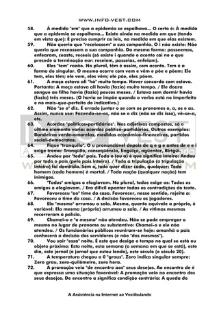 WWW.INFO-VEST.COM
A Assistência na Internet ao Vestibulando
58. À medida "em" que a epidemia se espalhava... O certo é: À medida
que a epidemia se espalhava... Existe ainda na medida em que (tendo
em vista que): É preciso cumprir as leis, na medida em que elas existem.
59. Não queria que "receiassem" a sua companhia. O i não existe: Não
queria que receassem a sua companhia. Da mesma forma: passeemos,
enfearam, ceaste, receeis (só existe i quando o acento cai no e que
precede a terminação ear: receiem, passeias, enfeiam).
60. Eles "tem" razão. No plural, têm é assim, com acento. Tem é a
forma do singular. O mesmo ocorre com vem e vêm e põe e põem: Ele
tem, eles têm; ele vem, eles vêm; ele põe, eles põem.
61. A moça estava ali "há" muito tempo. Haver concorda com estava.
Portanto: A moça estava ali havia (fazia) muito tempo. / Ele doara
sangue ao filho havia (fazia) poucos meses. / Estava sem dormir havia
(fazia) três meses. (O havia se impõe quando o verbo está no imperfeito
e no mais-que-perfeito do indicativo.)
62. Não "se o" diz. É errado juntar o se com os pronomes o, a, os e as.
Assim, nunca use: Fazendo-se-os, não se o diz (não se diz isso), vê-se-a,
etc.
63. Acordos "políticos-partidários". Nos adjetivos compostos, só o
último elemento varia: acordos político-partidários. Outros exemplos:
Bandeiras verde-amarelas, medidas econômico-financeiras, partidos
social-democratas.
64. Fique "tranquilo". O u pronunciável depois de q e g e antes de e e i
exige trema: Tranqüilo, conseqüência, lingüiça, agüentar, Birigüi.
65. Andou por "todo" país. Todo o (ou a) é que significa inteiro: Andou
por todo o país (pelo país inteiro). / Toda a tripulação (a tripulação
inteira) foi demitida. Sem o, todo quer dizer cada, qualquer: Todo
homem (cada homem) é mortal. / Toda nação (qualquer nação) tem
inimigos.
66. "Todos" amigos o elogiavam. No plural, todos exige os: Todos os
amigos o elogiavam. / Era difícil apontar todas as contradições do texto.
67. Favoreceu "ao" time da casa. Favorecer, nesse sentido, rejeita a:
Favoreceu o time da casa. / A decisão favoreceu os jogadores.
68. Ela "mesmo" arrumou a sala. Mesmo, quanto equivale a próprio, é
variável: Ela mesma (própria) arrumou a sala. / As vítimas mesmas
recorreram à polícia.
69. Chamei-o e "o mesmo" não atendeu. Não se pode empregar o
mesmo no lugar de pronome ou substantivo: Chamei-o e ele não
atendeu. / Os funcionários públicos reuniram-se hoje: amanhã o país
conhecerá a decisão dos servidores (e não "dos mesmos").
70. Vou sair "essa" noite. É este que desiga o tempo no qual se está ou
objeto próximo: Esta noite, esta semana (a semana em que se está), este
dia, este jornal (o jornal que estou lendo), este século (o século 20).
71. A temperatura chegou a 0 "graus". Zero indica singular sempre:
Zero grau, zero-quilômetro, zero hora.
72. A promoção veio "de encontro aos" seus desejos. Ao encontro de é
que expressa uma situação favorável: A promoção veio ao encontro dos
seus desejos. De encontro a significa condição contrária: A queda do
 