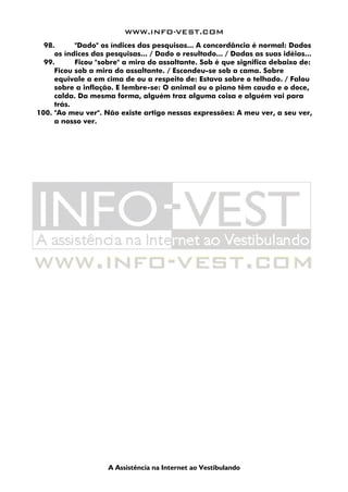 WWW.INFO-VEST.COM
A Assistência na Internet ao Vestibulando
98. "Dado" os índices das pesquisas... A concordância é normal: Dados
os índices das pesquisas... / Dado o resultado... / Dadas as suas idéias...
99. Ficou "sobre" a mira do assaltante. Sob é que significa debaixo de:
Ficou sob a mira do assaltante. / Escondeu-se sob a cama. Sobre
equivale a em cima de ou a respeito de: Estava sobre o telhado. / Falou
sobre a inflação. E lembre-se: O animal ou o piano têm cauda e o doce,
calda. Da mesma forma, alguém traz alguma coisa e alguém vai para
trás.
100. "Ao meu ver". Não existe artigo nessas expressões: A meu ver, a seu ver,
a nosso ver.
 
