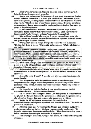 WWW.INFO-VEST.COM
A Assistência na Internet ao Vestibulando
29. A feira "inicia" amanhã. Alguma coisa se inicia, se inaugura: A
feira inicia-se (inaugura-se) amanhã.
30. Soube que os homens "feriram-se". O que atrai o pronome: Soube
que os homens se feriram. / A festa que se realizou... O mesmo ocorre
com as negativas, as conjunções subordinativas e os advérbios: Não lhe
diga nada. / Nenhum dos presentes se pronunciou. / Quando se falava
no assunto... / Como as pessoas lhe haviam dito... / Aqui se faz, aqui se
paga. / Depois o procuro.
31. O peixe tem muito "espinho". Peixe tem espinha. Veja outras
confusões desse tipo: O "fuzil" (fusível) queimou. / Casa "germinada"
(geminada), "ciclo" (círculo) vicioso, "cabeçário" (cabeçalho).
32. Não sabiam "aonde" ele estava. O certo: Não sabiam onde ele
estava. Aonde se usa com verbos de movimento, apenas: Não sei aonde
ele quer chegar. / Aonde vamos?
33. "Obrigado", disse a moça. Obrigado concorda com a pessoa:
"Obrigada", disse a moça. / Obrigado pela atenção. / Muito obrigados
por tudo.
34. O governo "interviu". Intervir conjuga-se como vir. Assim: O
governo interveio. Da mesma forma: intervinha, intervim, interviemos,
intervieram. Outros verbos derivados: entretinha, mantivesse, reteve,
pressupusesse, predisse, conviesse, perfizera, entrevimos, condisser, etc.
35. Ela era "meia" louca. Meio, advérbio, não varia: meio louca, meio
esperta, meio amiga.
36. "Fica" você comigo. Fica é imperativo do pronome tu. Para a 3.ª
pessoa, o certo é fique: Fique você comigo. / Venha pra Caixa você
também. / Chegue aqui.
37. A questão não tem nada "haver" com você. A questão, na verdade,
não tem nada a ver ou nada que ver. Da mesma forma: Tem tudo a ver
com você.
38. A corrida custa 5 "real". A moeda tem plural, e regular: A corrida
custa 5 reais.
39. Vou "emprestar" dele. Emprestar é ceder, e não tomar por
empréstimo: Vou pegar o livro emprestado. Ou: Vou emprestar o livro
(ceder) ao meu irmão. Repare nesta concordância: Pediu emprestadas
duas malas.
40. Foi "taxado" de ladrão. Tachar é que significa acusar de: Foi
tachado de ladrão. / Foi tachado de leviano.
41. Ele foi um dos que "chegou" antes. Um dos que faz a concordância
no plural: Ele foi um dos que chegaram antes (dos que chegaram antes,
ele foi um). / Era um dos que sempre vibravam com a vitória.
42. "Cerca de 18" pessoas o saudaram. Cerca de indica
arredondamento e não pode aparecer com números exatos: Cerca de 20
pessoas o saudaram.
43. Ministro nega que "é" negligente. Negar que introduz subjuntivo,
assim como embora e talvez: Ministro nega que seja negligente. / O
jogador negou que tivesse cometido a falta. / Ele talvez o convide para a
festa. / Embora tente negar, vai deixar a empresa.
44. Tinha "chego" atrasado. "Chego" não existe. O certo: Tinha chegado
atrasado.
 