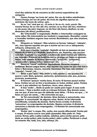 WWW.INFO-VEST.COM
A Assistência na Internet ao Vestibulando
nível dos salários foi de encontro às (foi contra) expectativas da
categoria.
73. Comeu frango "ao invés de" peixe. Em vez de indica substituição:
Comeu frango em vez de peixe. Ao invés de significa apenas ao
contrário: Ao invés de entrar, saiu.
74. Se eu "ver" você por aí... O certo é: Se eu vir, revir, previr. Da
mesma forma: Se eu vier (de vir), convier; se eu tiver (de ter), mantiver;
se ele puser (de pôr), impuser; se ele fizer (de fazer), desfizer; se nós
dissermos (de dizer), predissermos.
75. Ele "intermedia" a negociação. Mediar e intermediar conjugam-se
como odiar: Ele intermedeia (ou medeia) a negociação. Remediar, ansiar
e incendiar também seguem essa norma: Remedeiam, que eles anseiem,
incendeio.
76. Ninguém se "adequa". Não existem as formas "adequa", "adeqüe",
etc., mas apenas aquelas em que o acento cai no a ou o: adequaram,
adequou, adequasse, etc.
77. Evite que a bomba "expluda". Explodir só tem as pessoas em que
depois do d vêm e e i: Explode, explodiram, etc. Portanto, não escreva
nem fale "exploda" ou "expluda", substituindo essas formas por rebente,
por exemplo. Precaver-se também não se conjuga em todas as pessoas.
Assim, não existem as formas "precavejo", "precavês", "precavém",
"precavenho", "precavenha", "precaveja", etc.
78. Governo "reavê" confiança. Equivalente: Governo recupera
confiança. Reaver segue haver, mas apenas nos casos em que este tem a
letra v: Reavemos, reouve, reaverá, reouvesse. Por isso, não existem
"reavejo", "reavê", etc.
79. Disse o que "quiz". Não existe z, mas apenas s, nas pessoas de
querer e pôr: Quis, quisesse, quiseram, quiséssemos; pôs, pus, pusesse,
puseram, puséssemos.
80. O homem "possue" muitos bens. O certo: O homem possui muitos
bens. Verbos em uir só têm a terminação ui: Inclui, atribui, polui. Verbos
em uar é que admitem ue: Continue, recue, atue, atenue.
81. A tese "onde"... Onde só pode ser usado para lugar: A casa onde
ele mora. / Veja o jardim onde as crianças brincam. Nos demais casos,
use em que: A tese em que ele defende essa idéia. / O livro em que... / A
faixa em que ele canta... / Na entrevista em que...
82. Já "foi comunicado" da decisão. Uma decisão é comunicada, mas
ninguém "é comunicado" de alguma coisa. Assim: Já foi informado
(cientificado, avisado) da decisão. Outra forma errada: A diretoria
"comunicou" os empregados da decisão. Opções corretas: A diretoria
comunicou a decisão aos empregados. / A decisão foi comunicada aos
empregados.
83. Venha "por" a roupa. Pôr, verbo, tem acento diferencial: Venha pôr
a roupa. O mesmo ocorre com pôde (passado): Não pôde vir. Veja
outros: fôrma, pêlo e pêlos (cabelo, cabelos), pára (verbo parar), péla
(bola ou verbo pelar), pélo (verbo pelar), pólo e pólos. Perderam o sinal,
no entanto: Ele, toda, ovo, selo, almoço, etc.
 