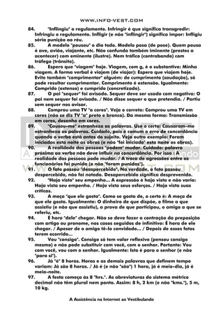 WWW.INFO-VEST.COM
A Assistência na Internet ao Vestibulando
84. "Inflingiu" o regulamento. Infringir é que significa transgredir:
Infringiu o regulamento. Infligir (e não "inflingir") significa impor: Infligiu
séria punição ao réu.
85. A modelo "pousou" o dia todo. Modelo posa (de pose). Quem pousa
é ave, avião, viajante, etc. Não confunda também iminente (prestes a
acontecer) com eminente (ilustre). Nem tráfico (contrabando) com
tráfego (trânsito).
86. Espero que "viagem" hoje. Viagem, com g, é o substantivo: Minha
viagem. A forma verbal é viajem (de viajar): Espero que viajem hoje.
Evite também "comprimentar" alguém: de cumprimento (saudação), só
pode resultar cumprimentar. Comprimento é extensão. Igualmente:
Comprido (extenso) e cumprido (concretizado).
87. O pai "sequer" foi avisado. Sequer deve ser usado com negativa: O
pai nem sequer foi avisado. / Não disse sequer o que pretendia. / Partiu
sem sequer nos avisar.
88. Comprou uma TV "a cores". Veja o correto: Comprou uma TV em
cores (não se diz TV "a" preto e branco). Da mesma forma: Transmissão
em cores, desenho em cores.
89. "Causou-me" estranheza as palavras. Use o certo: Causaram-me
estranheza as palavras. Cuidado, pois é comum o erro de concordância
quando o verbo está antes do sujeito. Veja outro exemplo: Foram
iniciadas esta noite as obras (e não "foi iniciado" esta noite as obras).
90. A realidade das pessoas "podem" mudar. Cuidado: palavra
próxima ao verbo não deve influir na concordância. Por isso : A
realidade das pessoas pode mudar. / A troca de agressões entre os
funcionários foi punida (e não "foram punidas").
91. O fato passou "desapercebido". Na verdade, o fato passou
despercebido, não foi notado. Desapercebido significa desprevenido.
92. "Haja visto" seu empenho... A expressão é haja vista e não varia:
Haja vista seu empenho. / Haja vista seus esforços. / Haja vista suas
críticas.
93. A moça "que ele gosta". Como se gosta de, o certo é: A moça de
que ele gosta. Igualmente: O dinheiro de que dispõe, o filme a que
assistiu (e não que assistiu), a prova de que participou, o amigo a que se
referiu, etc.
94. É hora "dele" chegar. Não se deve fazer a contração da preposição
com artigo ou pronome, nos casos seguidos de infinitivo: É hora de ele
chegar. / Apesar de o amigo tê-lo convidado... / Depois de esses fatos
terem ocorrido...
95. Vou "consigo". Consigo só tem valor reflexivo (pensou consigo
mesmo) e não pode substituir com você, com o senhor. Portanto: Vou
com você, vou com o senhor. Igualmente: Isto é para o senhor (e não
"para si").
96. Já "é" 8 horas. Horas e as demais palavras que definem tempo
variam: Já são 8 horas. / Já é (e não "são") 1 hora, já é meio-dia, já é
meia-noite.
97. A festa começa às 8 "hrs.". As abreviaturas do sistema métrico
decimal não têm plural nem ponto. Assim: 8 h, 2 km (e não "kms."), 5 m,
10 kg.
 