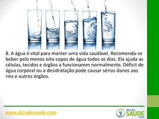 8. A água é vital para manter uma vida saudável. Recomenda-se
beber pelo menos oito copos de água todos os dias. Ela ajuda as
células, tecidos e órgãos a funcionarem normalmente. Déficit de
água corporal ou a desidratação pode causar sérios danos aos
rins e outros órgãos.

www.dicadesaude.com

 