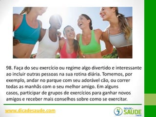 98. Faça do seu exercício ou regime algo divertido e interessante
ao incluir outras pessoas na sua rotina diária. Tomemos, por
exemplo, andar no parque com seu adorável cão, ou correr
todas as manhãs com o seu melhor amigo. Em alguns
casos, participar de grupos de exercícios para ganhar novos
amigos e receber mais conselhos sobre como se exercitar.
www.dicadesaude.com

 