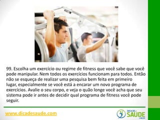 99. Escolha um exercício ou regime de fitness que você sabe que você
pode manipular. Nem todos os exercícios funcionam para todos. Então
não se esqueça de realizar uma pesquisa bem feita em primeiro
lugar, especialmente se você está a encarar um novo programa de
exercícios. Avalie o seu corpo, e veja o quão longe você acha que seu
sistema pode ir antes de decidir qual programa de fitness você pode
seguir.

www.dicadesaude.com

 