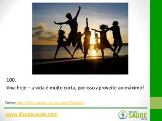 100.
Viva hoje – a vida é muito curta, por isso aproveite ao máximo!
Fonte: http://free-ebooks-canada.com/?p=4102

www.dicadesaude.com

 