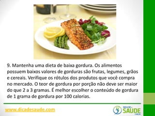 9. Mantenha uma dieta de baixa gordura. Os alimentos
possuem baixos valores de gorduras são frutas, legumes, grãos
e cereais. Verifique os rótulos dos produtos que você compra
no mercado. O teor de gordura por porção não deve ser maior
do que 2 a 3 gramas. É melhor escolher o conteúdo de gordura
de 1 grama de gordura por 100 calorias.
www.dicadesaude.com

 