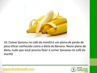 10. Comer banana no café da manhã é um plano de perda de
peso eficaz conhecido como a dieta da Banana. Neste plano de
dieta, tudo que você precisa fazer é comer bananas no café da
manhã

www.dicadesaude.com

 