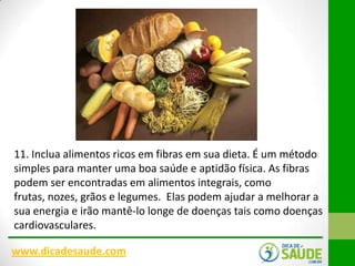 11. Inclua alimentos ricos em fibras em sua dieta. É um método
simples para manter uma boa saúde e aptidão física. As fibras
podem ser encontradas em alimentos integrais, como
frutas, nozes, grãos e legumes. Elas podem ajudar a melhorar a
sua energia e irão mantê-lo longe de doenças tais como doenças
cardiovasculares.
www.dicadesaude.com

 