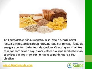 12. Carboidratos não aumentam peso. Não é aconselhável
reduzir a ingestão de carboidratos, porque é a principal fonte de
energia e contém baixo teor de gordura. Os acompanhamentos
comidos com arroz e o que você coloca em seus sanduíches são
os únicos que precisam ser limitados se perder peso é seu
objetivo.
www.dicadesaude.com

 