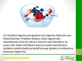 13. Combine iogurte sem gordura com algumas fatias de suas
frutas favoritas. Produtos lácteos, como iogurte são
naturalmente ricos em cálcio e vitamina para fortalecer os
ossos. Eles ainda contribuem para uma pele mais bonita e
também contém bactérias benéficas que ajudam a melhorar os
processos digestivos.
www.dicadesaude.com

 