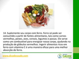 14. Suplemente seu corpo com ferro. Ferro só pode ser
consumido a partir de fontes alimentares, tais como carnes
vermelhas, peixes, aves, cereais, legumes e passas. Ele serve
como um combustível para energizar nosso corpo, ajudando na
produção de glóbulos vermelhos. Ingerir alimentos ricos em
ferro com vitamina C é uma maneira eficaz para uma melhor
absorção de ferro.
www.dicadesaude.com

 