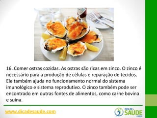 16. Comer ostras cozidas. As ostras são ricas em zinco. O zinco é
necessário para a produção de células e reparação de tecidos.
Ele também ajuda no funcionamento normal do sistema
imunológico e sistema reprodutivo. O zinco também pode ser
encontrado em outras fontes de alimentos, como carne bovina
e suína.
www.dicadesaude.com

 