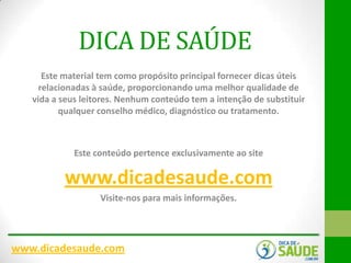 DICA DE SAÚDE
Este material tem como propósito principal fornecer dicas úteis
relacionadas à saúde, proporcionando uma melhor qualidade de
vida a seus leitores. Nenhum conteúdo tem a intenção de substituir
qualquer conselho médico, diagnóstico ou tratamento.

Este conteúdo pertence exclusivamente ao site

www.dicadesaude.com
Visite-nos para mais informações.

www.dicadesaude.com

 