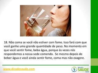 18. Não coma se você não estiver com fome. Isso fará com que
você ganhe uma grande quantidade de peso. No momento em
que você sentir fome, beba água, porque às vezes nós
respondemos a nossa sede comendo. Se mesmo depois de
beber água e você ainda sentir fome, coma mas não exagere.
www.dicadesaude.com

 
