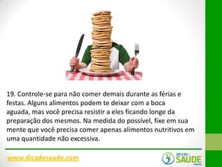 19. Controle-se para não comer demais durante as férias e
festas. Alguns alimentos podem te deixar com a boca
aguada, mas você precisa resistir a eles ficando longe da
preparação dos mesmos. Na medida do possível, fixe em sua
mente que você precisa comer apenas alimentos nutritivos em
uma quantidade não excessiva.
www.dicadesaude.com

 