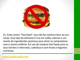 21. Evite comer “Fast food”. Isso não faz nenhum bem ao seu
corpo. Esse tipo de alimento é rico em sódio, calorias e um
monte de ingredientes químicos para atrair os compradores
com o aroma artificial. Em vez de comprar fast foods para os
seus lanches e intervalos, substitua-o com frutas e legumes
nutritivos.
www.dicadesaude.com

 