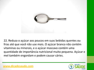 22. Reduza o açúcar aos poucos em suas bebidas quentes ou
frias até que você não use mais. O açúcar branco não contém
vitaminas ou minerais, e o açúcar mascavo contém uma
quantidade de importância nutricional muito pequena. Açúcar e
mel também engordam e podem causar cáries.
www.dicadesaude.com

 