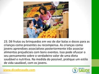 23. Dê frutas ou brinquedos em vez de dar balas e doces para as
crianças como presentes ou recompensa. As crianças como
jovens aprendizes associativos posteriormente irão associar
alimentos prejudiciais com bons eventos. Isso pode ofuscar o
seu pensamento sobre o verdadeiro valor de uma dieta
saudável e nutritiva. Na medida do possível, pratique um estilo
de vida saudável, com os jovens.
www.dicadesaude.com

 