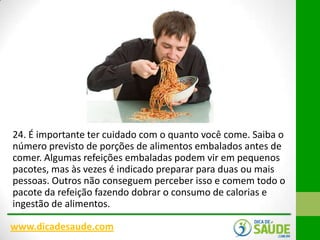 24. É importante ter cuidado com o quanto você come. Saiba o
número previsto de porções de alimentos embalados antes de
comer. Algumas refeições embaladas podem vir em pequenos
pacotes, mas às vezes é indicado preparar para duas ou mais
pessoas. Outros não conseguem perceber isso e comem todo o
pacote da refeição fazendo dobrar o consumo de calorias e
ingestão de alimentos.
www.dicadesaude.com

 