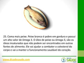 25. Coma mais peixe. Peixe branco é pobre em gordura e possui
um alto valor de ômega 3. O óleo de peixe ou ómega-3, são os
óleos insaturados que não podem ser encontrados em outras
fontes de alimento. Ele vai ajudar a combater o colesterol do
corpo e vai a manter o funcionamento saudável do coração.
www.dicadesaude.com

 