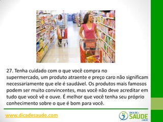 27. Tenha cuidado com o que você compra no
supermercado, um produto atraente e preço caro não significam
necessariamente que ele é saudável. Os produtos mais famosos
podem ser muito convincentes, mas você não deve acreditar em
tudo que você vê e ouve. É melhor que você tenha seu próprio
conhecimento sobre o que é bom para você.
www.dicadesaude.com

 