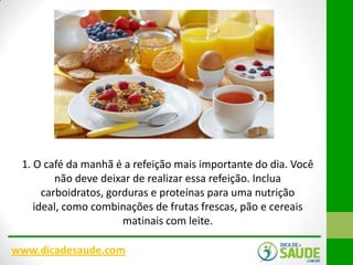 1. O café da manhã é a refeição mais importante do dia. Você
não deve deixar de realizar essa refeição. Inclua
carboidratos, gorduras e proteínas para uma nutrição
ideal, como combinações de frutas frescas, pão e cereais
matinais com leite.
www.dicadesaude.com

 