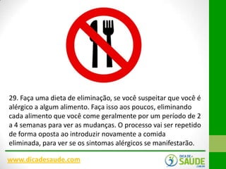 29. Faça uma dieta de eliminação, se você suspeitar que você é
alérgico a algum alimento. Faça isso aos poucos, eliminando
cada alimento que você come geralmente por um período de 2
a 4 semanas para ver as mudanças. O processo vai ser repetido
de forma oposta ao introduzir novamente a comida
eliminada, para ver se os sintomas alérgicos se manifestarão.
www.dicadesaude.com

 