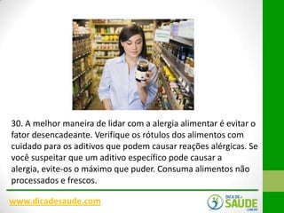 30. A melhor maneira de lidar com a alergia alimentar é evitar o
fator desencadeante. Verifique os rótulos dos alimentos com
cuidado para os aditivos que podem causar reações alérgicas. Se
você suspeitar que um aditivo específico pode causar a
alergia, evite-os o máximo que puder. Consuma alimentos não
processados e frescos​​.
www.dicadesaude.com

 
