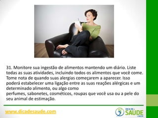 31. Monitore sua ingestão de alimentos mantendo um diário. Liste
todas as suas atividades, incluindo todos os alimentos que você come.
Tome nota de quando suas alergias começarem a aparecer. Isso
poderá estabelecer uma ligação entre as suas reações alérgicas e um
determinado alimento, ou algo como
perfumes, sabonetes, cosméticos, roupas que você usa ou a pele do
seu animal de estimação.

www.dicadesaude.com

 