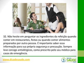 32. Não hesite em perguntar os ingredientes da refeição quando
comer em restaurantes, festas ou quando comer alimentos
preparados por outra pessoa. É importante saber essa
informação para sua própria segurança e precaução. Sempre
leve consigo antialérgicos, como prescrito pelo seu médico para
casos de emergência.
www.dicadesaude.com

 