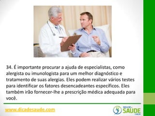 34. É importante procurar a ajuda de especialistas, como
alergista ou imunologista para um melhor diagnóstico e
tratamento de suas alergias. Eles podem realizar vários testes
para identificar os fatores desencadeantes específicos. Eles
também irão fornecer-lhe a prescrição médica adequada para
você.
www.dicadesaude.com

 