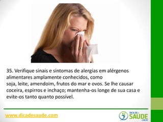 35. Verifique sinais e sintomas de alergias em alérgenos
alimentares amplamente conhecidos, como
soja, leite, amendoim, frutos do mar e ovos. Se lhe causar
coceira, espirros e inchaço; mantenha-os longe de sua casa e
evite-os tanto quanto possível.
www.dicadesaude.com

 