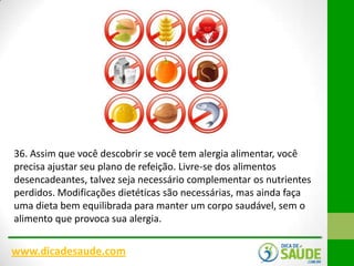 36. Assim que você descobrir se você tem alergia alimentar, você
precisa ajustar seu plano de refeição. Livre-se dos alimentos
desencadeantes, talvez seja necessário complementar os nutrientes
perdidos. Modificações dietéticas são necessárias, mas ainda faça
uma dieta bem equilibrada para manter um corpo saudável, sem o
alimento que provoca sua alergia.

www.dicadesaude.com

 